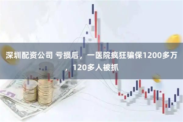 深圳配资公司 亏损后，一医院疯狂骗保1200多万，120多人被抓