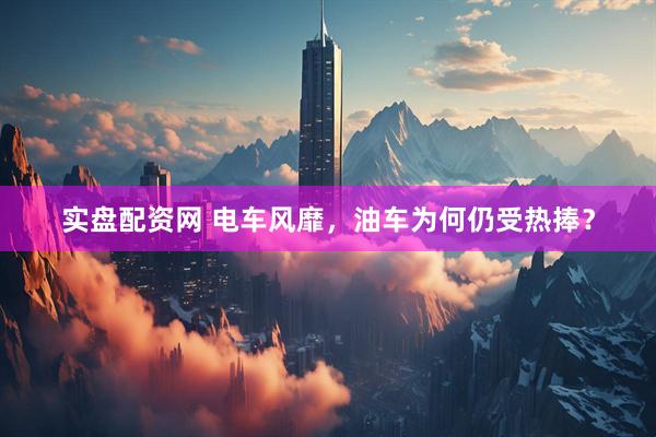 实盘配资网 电车风靡，油车为何仍受热捧？