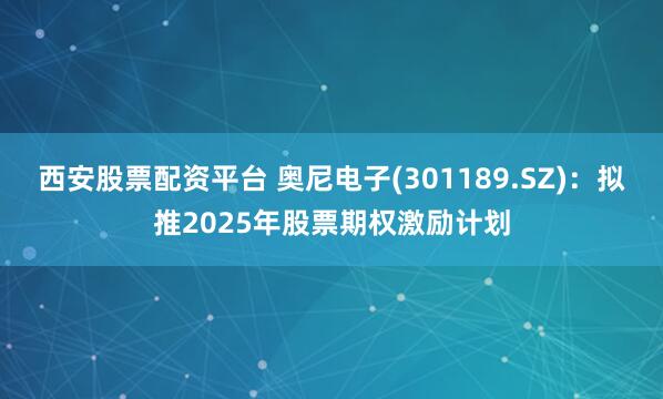 西安股票配资平台 奥尼电子(301189.SZ)：拟推2025年股票期权激励计划