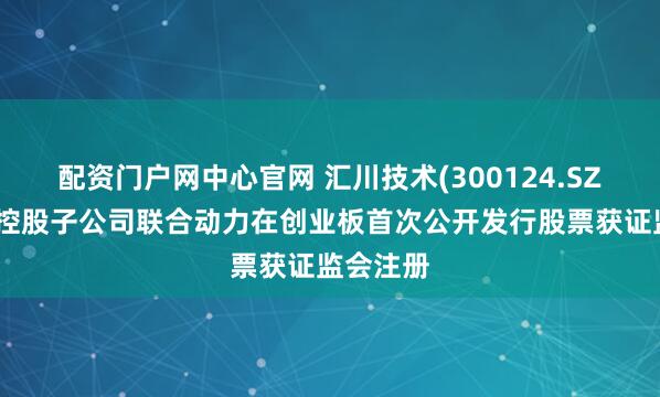 配资门户网中心官网 汇川技术(300124.SZ)：所属控股子公司联合动力在创业板首次公开发行股票获证监会注册