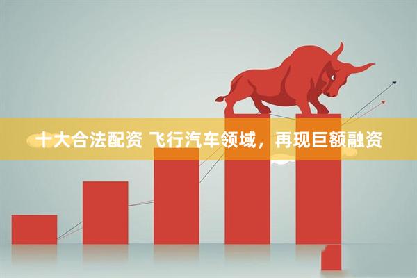 十大合法配资 飞行汽车领域，再现巨额融资