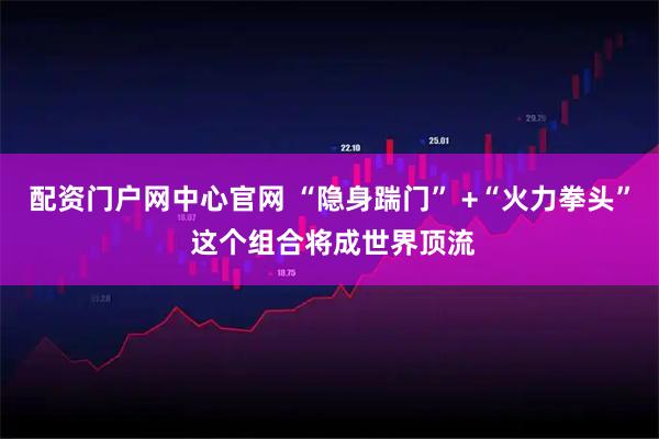 配资门户网中心官网 “隐身踹门” +“火力拳头” 这个组合将成世界顶流