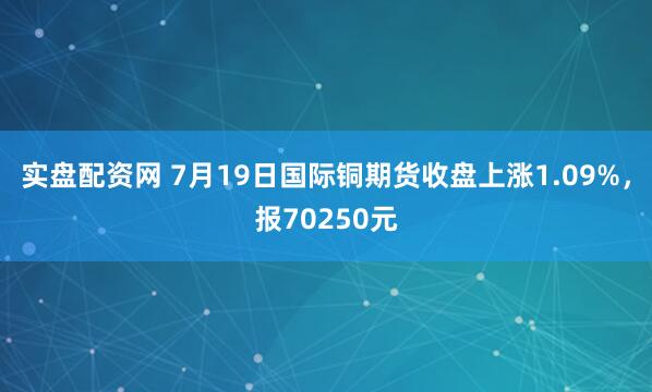 实盘配资网 7月19日国际铜期货收盘上涨1.09%，报70250元