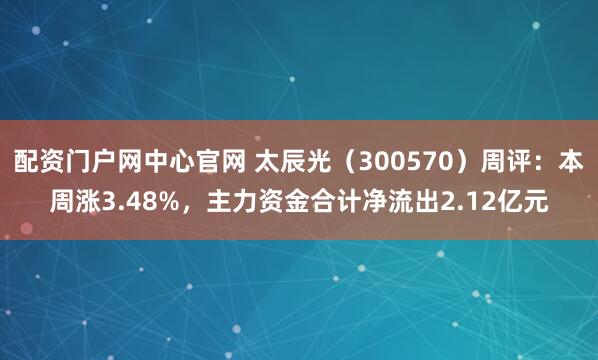 配资门户网中心官网 太辰光（300570）周评：本周涨3.48%，主力资金合计净流出2.12亿元