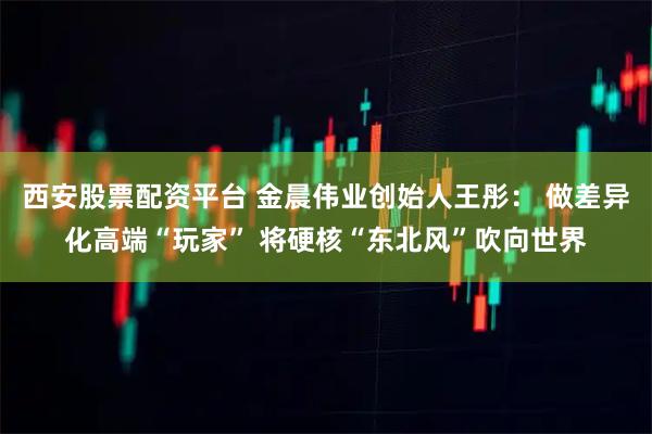 西安股票配资平台 金晨伟业创始人王彤： 做差异化高端“玩家” 将硬核“东北风”吹向世界