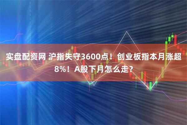 实盘配资网 沪指失守3600点！创业板指本月涨超8%！A股下月怎么走？