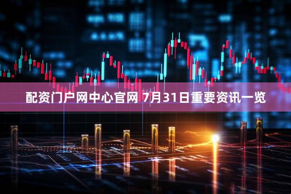 配资门户网中心官网 7月31日重要资讯一览