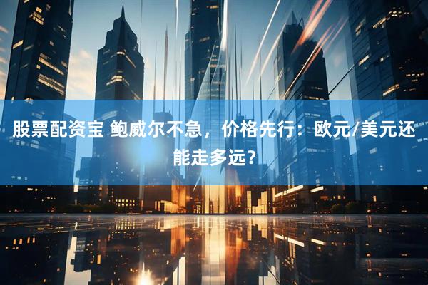 股票配资宝 鲍威尔不急，价格先行：欧元/美元还能走多远？