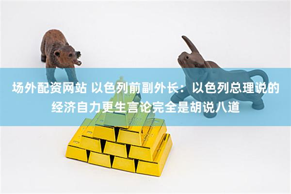 场外配资网站 以色列前副外长：以色列总理说的经济自力更生言论完全是胡说八道