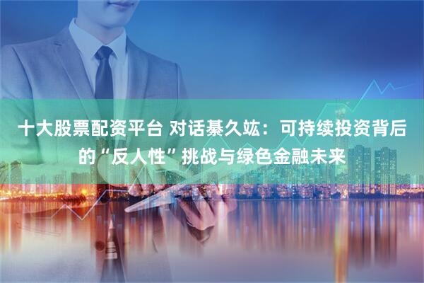 十大股票配资平台 对话綦久竑：可持续投资背后的“反人性”挑战与绿色金融未来