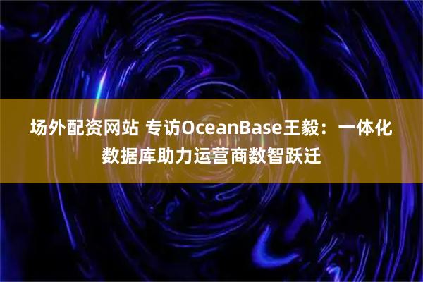 场外配资网站 专访OceanBase王毅：一体化数据库助力运营商数智跃迁