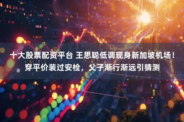 十大股票配资平台 王思聪低调现身新加坡机场！穿平价装过安检，父子渐行渐远引猜测