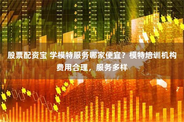 股票配资宝 学模特服务哪家便宜？模特培训机构费用合理，服务多样
