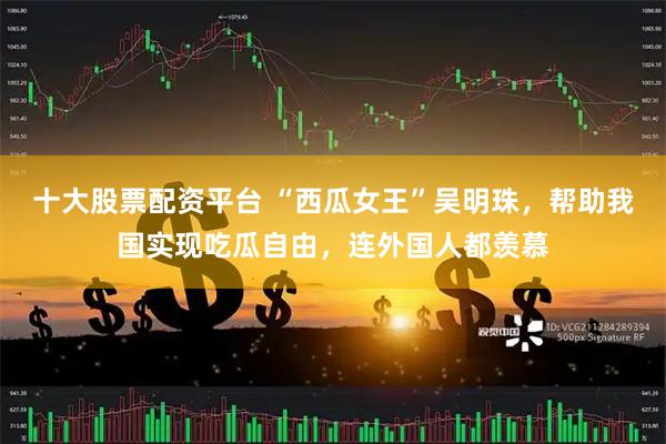 十大股票配资平台 “西瓜女王”吴明珠，帮助我国实现吃瓜自由，连外国人都羡慕
