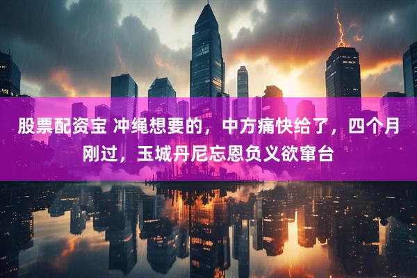 股票配资宝 冲绳想要的，中方痛快给了，四个月刚过，玉城丹尼忘恩负义欲窜台
