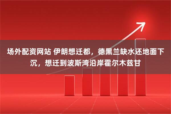 场外配资网站 伊朗想迁都，德黑兰缺水还地面下沉，想迁到波斯湾沿岸霍尔木兹甘