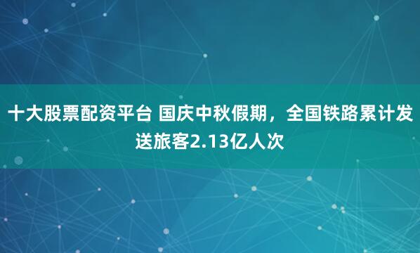 十大股票配资平台 国庆中秋假期，全国铁路累计发送旅客2.13亿人次