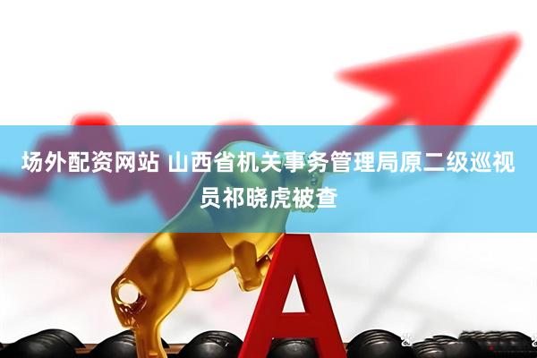 场外配资网站 山西省机关事务管理局原二级巡视员祁晓虎被查