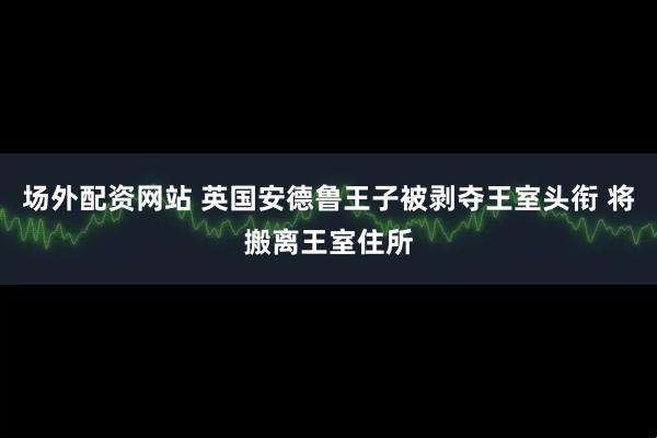 场外配资网站 英国安德鲁王子被剥夺王室头衔 将搬离王室住所