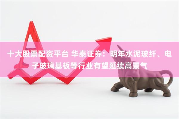 十大股票配资平台 华泰证券：明年水泥玻纤、电子玻璃基板等行业有望延续高景气