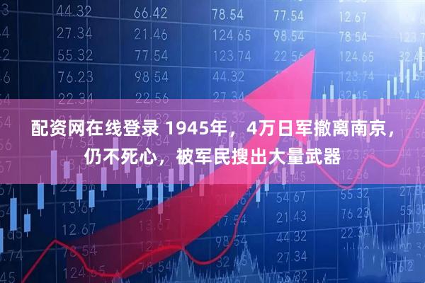 配资网在线登录 1945年，4万日军撤离南京，仍不死心，被军民搜出大量武器