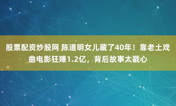 股票配资炒股网 陈道明女儿藏了40年！靠老土戏曲电影狂赚1.2亿，背后故事太戳心