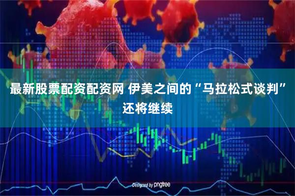 最新股票配资配资网 伊美之间的“马拉松式谈判”还将继续