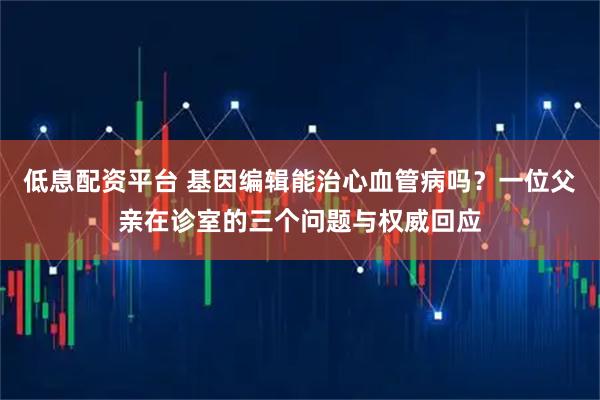 低息配资平台 基因编辑能治心血管病吗？一位父亲在诊室的三个问题与权威回应