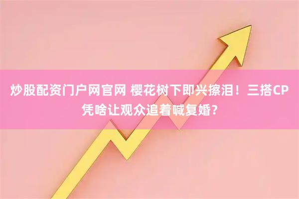 炒股配资门户网官网 樱花树下即兴擦泪！三搭CP凭啥让观众追着喊复婚？