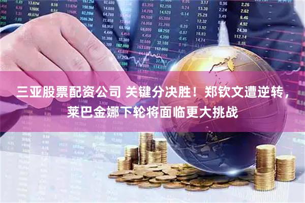 三亚股票配资公司 关键分决胜！郑钦文遭逆转，莱巴金娜下轮将面临更大挑战