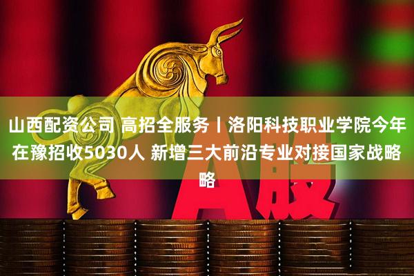 山西配资公司 高招全服务丨洛阳科技职业学院今年在豫招收5030人 新增三大前沿专业对接国家战略