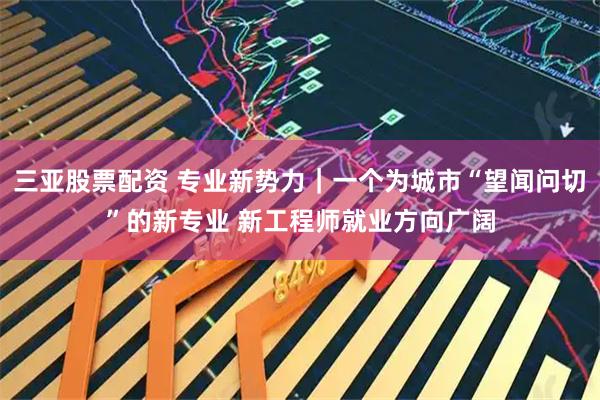 三亚股票配资 专业新势力｜一个为城市“望闻问切”的新专业 新工程师就业方向广阔