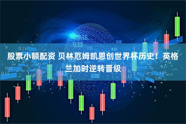 股票小额配资 贝林厄姆凯恩创世界杯历史！英格兰加时逆转晋级