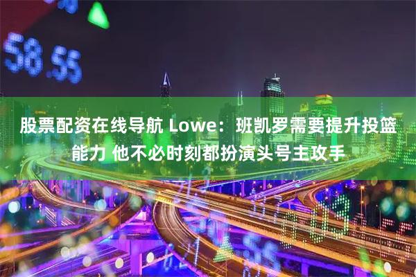 股票配资在线导航 Lowe：班凯罗需要提升投篮能力 他不必时刻都扮演头号主攻手